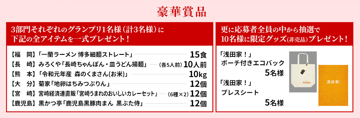 福岡 一蘭「博多細麺ストレート 一蘭特製赤い秘伝の粉付」15食、長崎 みろくや「長崎ちゃんぽん・皿うどん揚麺」10人前（各5人前）、熊本 「令和元年産森のくまさん」10kg、大分 菊家「地卵はちみつぷりん 」12個、宮崎 「宮崎うまれのおいしいカレーセット」 12個（6種×2）、鹿児島 黒かつ亭「かごしま黒豚肉まん 黒ぶた侍」12個 