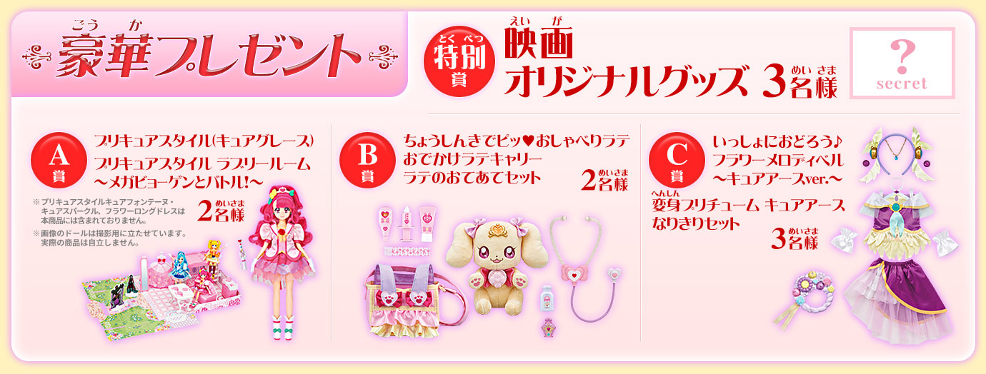 【豪華プレゼント】特別賞：映画オリジナルグッズ　3名様、A賞：プリキュアスタイル(キュアグレース)プリキュアスタイルラブリールーム～メガビョーゲンズとバトル！2名様、B賞：ちょうしんきでピッ♥おしゃべりラテ ～おでかけセット～　2名様、C賞：いっしょにおどろう♪フラワーメロディベル ～キュアアースver.～ 変身プリチューム キュアアース なりきりセット 3名様