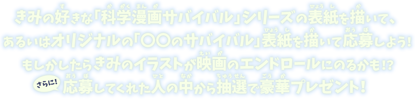 きみの好きな「科学漫画サバイバル」シリーズの表紙を描いて、あるいはオリジナルの「〇〇のサバイバル」表紙を描いて応募しよう！もしかしたらきみのイラストが映画のエンドロールにのるかも！？さらに！応募してくれた人の中から抽選で豪華プレゼント！